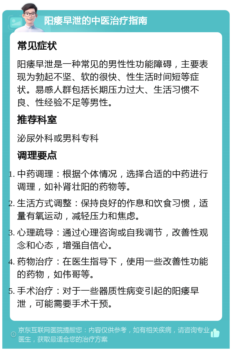 阳痿早泄的中医治疗指南 常见症状 阳痿早泄是一种常见的男性性功能障碍，主要表现为勃起不坚、软的很快、性生活时间短等症状。易感人群包括长期压力过大、生活习惯不良、性经验不足等男性。 推荐科室 泌尿外科或男科专科 调理要点 中药调理：根据个体情况，选择合适的中药进行调理，如补肾壮阳的药物等。 生活方式调整：保持良好的作息和饮食习惯，适量有氧运动，减轻压力和焦虑。 心理疏导：通过心理咨询或自我调节，改善性观念和心态，增强自信心。 药物治疗：在医生指导下，使用一些改善性功能的药物，如伟哥等。 手术治疗：对于一些器质性病变引起的阳痿早泄，可能需要手术干预。