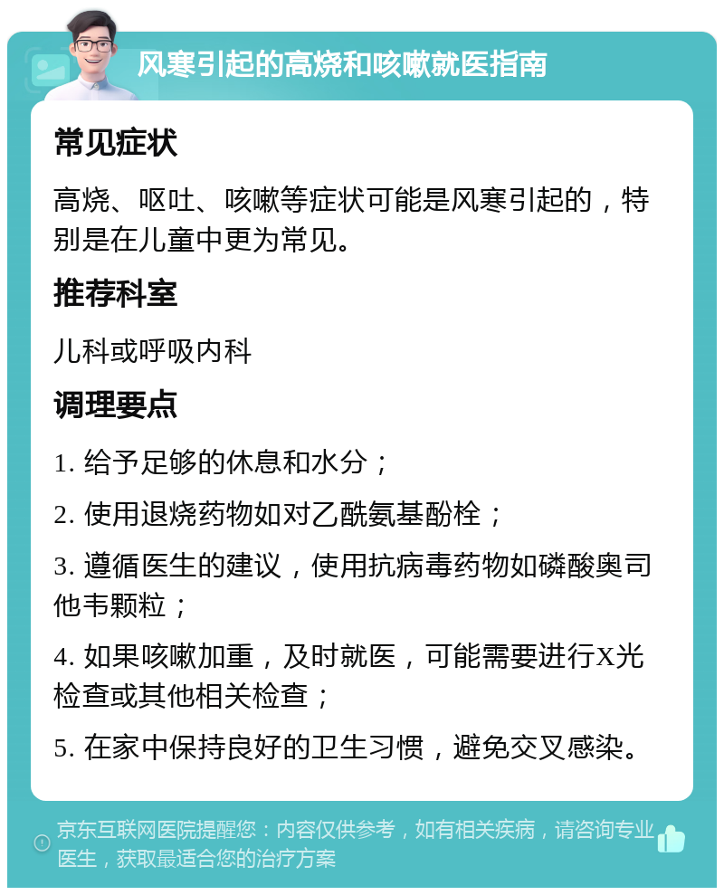 风寒引起的高烧和咳嗽就医指南 常见症状 高烧、呕吐、咳嗽等症状可能是风寒引起的，特别是在儿童中更为常见。 推荐科室 儿科或呼吸内科 调理要点 1. 给予足够的休息和水分； 2. 使用退烧药物如对乙酰氨基酚栓； 3. 遵循医生的建议，使用抗病毒药物如磷酸奥司他韦颗粒； 4. 如果咳嗽加重，及时就医，可能需要进行X光检查或其他相关检查； 5. 在家中保持良好的卫生习惯，避免交叉感染。