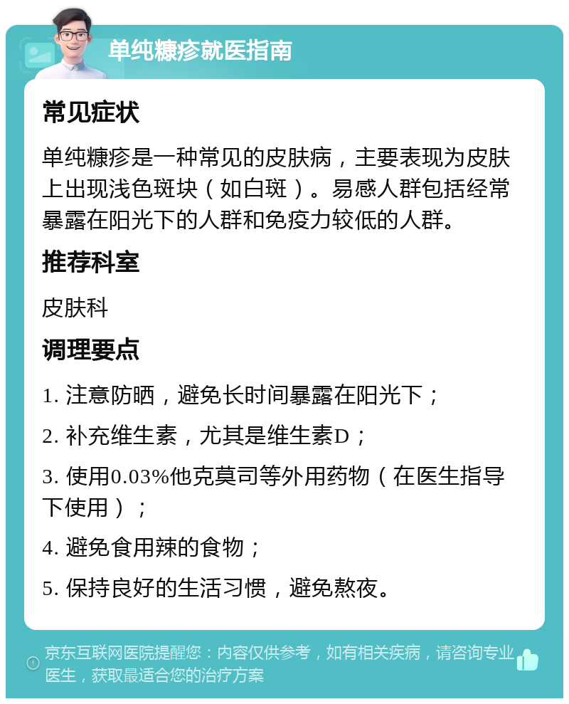 单纯糠疹就医指南 常见症状 单纯糠疹是一种常见的皮肤病，主要表现为皮肤上出现浅色斑块（如白斑）。易感人群包括经常暴露在阳光下的人群和免疫力较低的人群。 推荐科室 皮肤科 调理要点 1. 注意防晒，避免长时间暴露在阳光下； 2. 补充维生素，尤其是维生素D； 3. 使用0.03%他克莫司等外用药物（在医生指导下使用）； 4. 避免食用辣的食物； 5. 保持良好的生活习惯，避免熬夜。