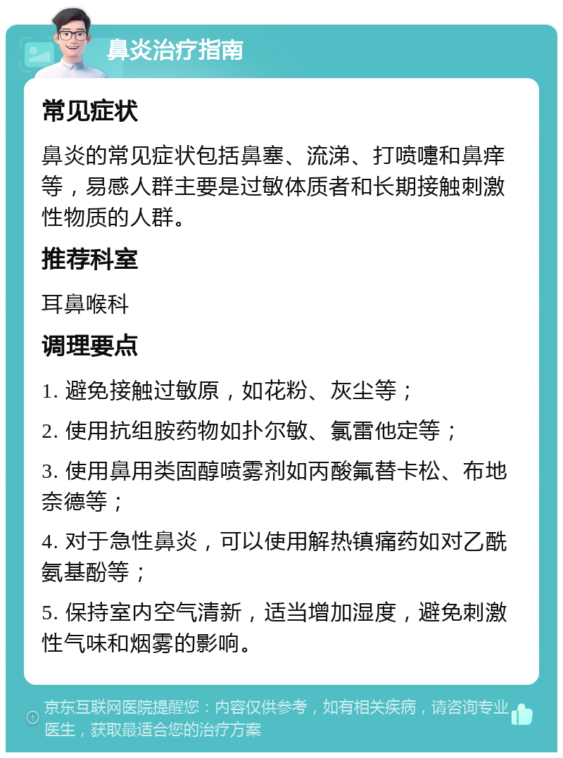 鼻炎治疗指南 常见症状 鼻炎的常见症状包括鼻塞、流涕、打喷嚏和鼻痒等，易感人群主要是过敏体质者和长期接触刺激性物质的人群。 推荐科室 耳鼻喉科 调理要点 1. 避免接触过敏原，如花粉、灰尘等； 2. 使用抗组胺药物如扑尔敏、氯雷他定等； 3. 使用鼻用类固醇喷雾剂如丙酸氟替卡松、布地奈德等； 4. 对于急性鼻炎，可以使用解热镇痛药如对乙酰氨基酚等； 5. 保持室内空气清新，适当增加湿度，避免刺激性气味和烟雾的影响。