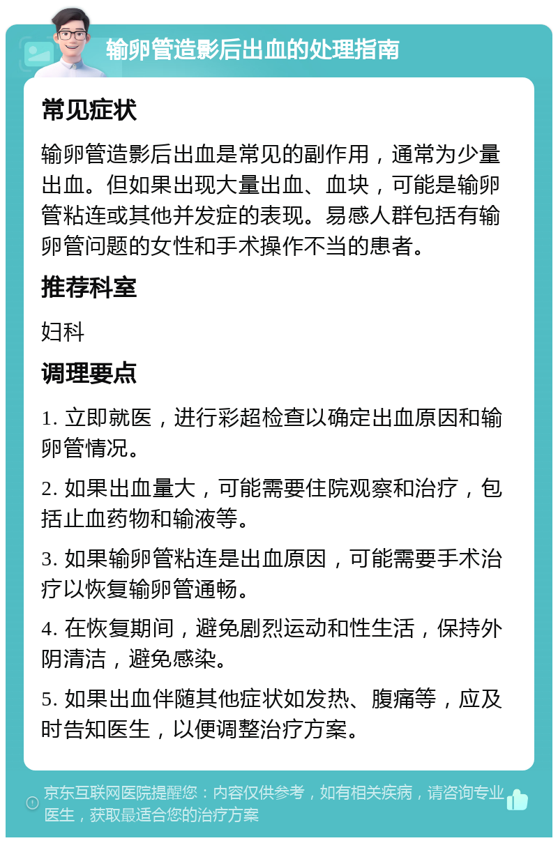 输卵管造影后出血的处理指南 常见症状 输卵管造影后出血是常见的副作用，通常为少量出血。但如果出现大量出血、血块，可能是输卵管粘连或其他并发症的表现。易感人群包括有输卵管问题的女性和手术操作不当的患者。 推荐科室 妇科 调理要点 1. 立即就医，进行彩超检查以确定出血原因和输卵管情况。 2. 如果出血量大，可能需要住院观察和治疗，包括止血药物和输液等。 3. 如果输卵管粘连是出血原因，可能需要手术治疗以恢复输卵管通畅。 4. 在恢复期间，避免剧烈运动和性生活，保持外阴清洁，避免感染。 5. 如果出血伴随其他症状如发热、腹痛等，应及时告知医生，以便调整治疗方案。