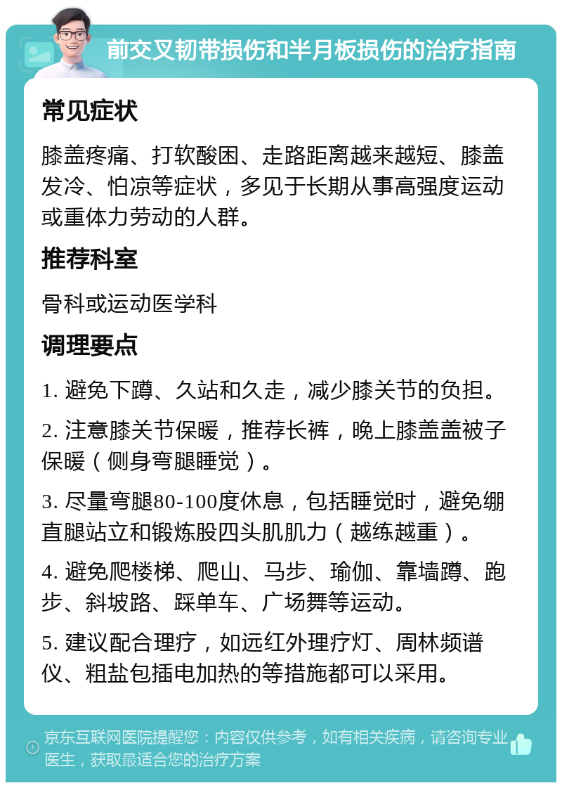 前交叉韧带损伤和半月板损伤的治疗指南 常见症状 膝盖疼痛、打软酸困、走路距离越来越短、膝盖发冷、怕凉等症状，多见于长期从事高强度运动或重体力劳动的人群。 推荐科室 骨科或运动医学科 调理要点 1. 避免下蹲、久站和久走，减少膝关节的负担。 2. 注意膝关节保暖，推荐长裤，晚上膝盖盖被子保暖（侧身弯腿睡觉）。 3. 尽量弯腿80-100度休息，包括睡觉时，避免绷直腿站立和锻炼股四头肌肌力（越练越重）。 4. 避免爬楼梯、爬山、马步、瑜伽、靠墙蹲、跑步、斜坡路、踩单车、广场舞等运动。 5. 建议配合理疗，如远红外理疗灯、周林频谱仪、粗盐包插电加热的等措施都可以采用。