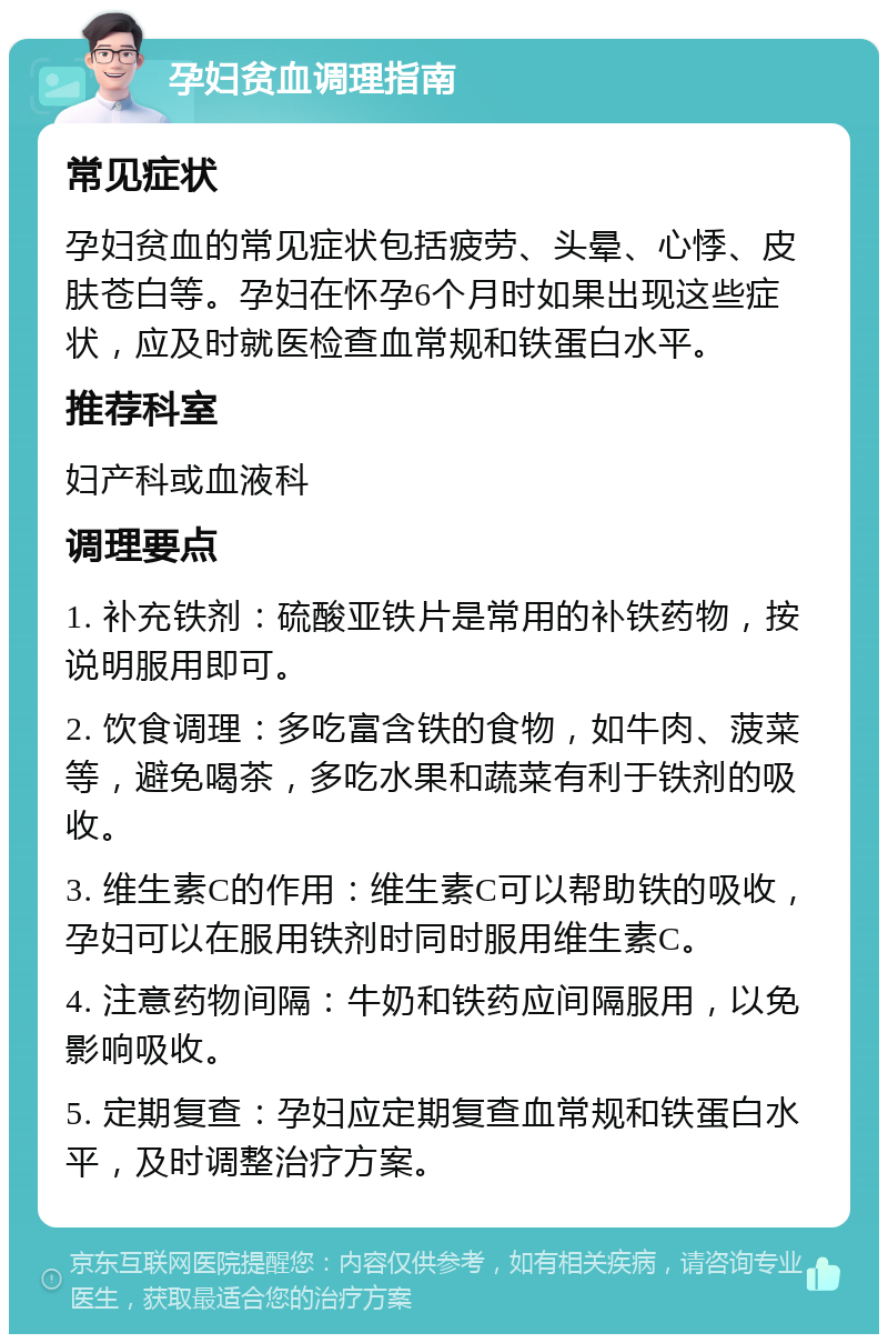 孕妇贫血调理指南 常见症状 孕妇贫血的常见症状包括疲劳、头晕、心悸、皮肤苍白等。孕妇在怀孕6个月时如果出现这些症状，应及时就医检查血常规和铁蛋白水平。 推荐科室 妇产科或血液科 调理要点 1. 补充铁剂：硫酸亚铁片是常用的补铁药物，按说明服用即可。 2. 饮食调理：多吃富含铁的食物，如牛肉、菠菜等，避免喝茶，多吃水果和蔬菜有利于铁剂的吸收。 3. 维生素C的作用：维生素C可以帮助铁的吸收，孕妇可以在服用铁剂时同时服用维生素C。 4. 注意药物间隔：牛奶和铁药应间隔服用，以免影响吸收。 5. 定期复查：孕妇应定期复查血常规和铁蛋白水平，及时调整治疗方案。