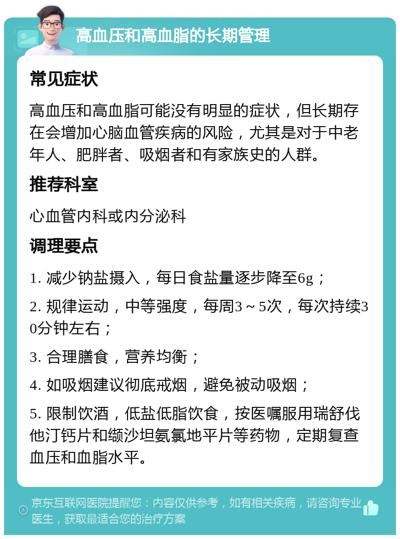 高血压和高血脂的长期管理 常见症状 高血压和高血脂可能没有明显的症状，但长期存在会增加心脑血管疾病的风险，尤其是对于中老年人、肥胖者、吸烟者和有家族史的人群。 推荐科室 心血管内科或内分泌科 调理要点 1. 减少钠盐摄入，每日食盐量逐步降至6g； 2. 规律运动，中等强度，每周3～5次，每次持续30分钟左右； 3. 合理膳食，营养均衡； 4. 如吸烟建议彻底戒烟，避免被动吸烟； 5. 限制饮酒，低盐低脂饮食，按医嘱服用瑞舒伐他汀钙片和缬沙坦氨氯地平片等药物，定期复查血压和血脂水平。