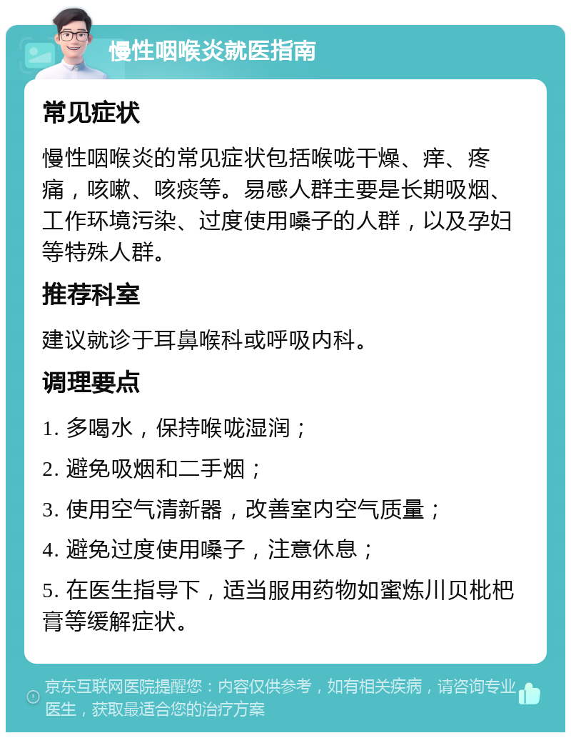 慢性咽喉炎就医指南 常见症状 慢性咽喉炎的常见症状包括喉咙干燥、痒、疼痛，咳嗽、咳痰等。易感人群主要是长期吸烟、工作环境污染、过度使用嗓子的人群，以及孕妇等特殊人群。 推荐科室 建议就诊于耳鼻喉科或呼吸内科。 调理要点 1. 多喝水，保持喉咙湿润； 2. 避免吸烟和二手烟； 3. 使用空气清新器，改善室内空气质量； 4. 避免过度使用嗓子，注意休息； 5. 在医生指导下，适当服用药物如蜜炼川贝枇杷膏等缓解症状。