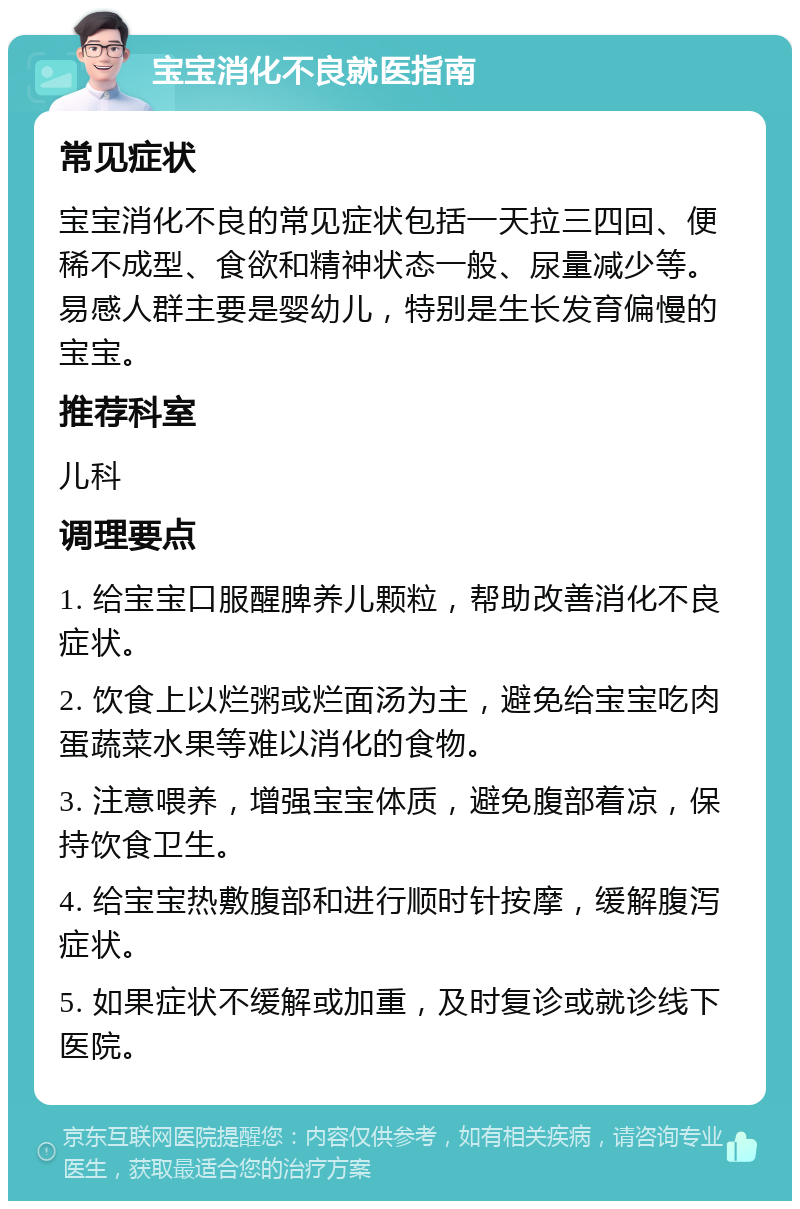 宝宝消化不良就医指南 常见症状 宝宝消化不良的常见症状包括一天拉三四回、便稀不成型、食欲和精神状态一般、尿量减少等。易感人群主要是婴幼儿，特别是生长发育偏慢的宝宝。 推荐科室 儿科 调理要点 1. 给宝宝口服醒脾养儿颗粒，帮助改善消化不良症状。 2. 饮食上以烂粥或烂面汤为主，避免给宝宝吃肉蛋蔬菜水果等难以消化的食物。 3. 注意喂养，增强宝宝体质，避免腹部着凉，保持饮食卫生。 4. 给宝宝热敷腹部和进行顺时针按摩，缓解腹泻症状。 5. 如果症状不缓解或加重，及时复诊或就诊线下医院。