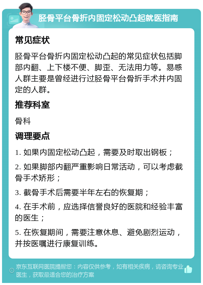 胫骨平台骨折内固定松动凸起就医指南 常见症状 胫骨平台骨折内固定松动凸起的常见症状包括脚部内翻、上下楼不便、脚歪、无法用力等。易感人群主要是曾经进行过胫骨平台骨折手术并内固定的人群。 推荐科室 骨科 调理要点 1. 如果内固定松动凸起，需要及时取出钢板； 2. 如果脚部内翻严重影响日常活动，可以考虑截骨手术矫形； 3. 截骨手术后需要半年左右的恢复期； 4. 在手术前，应选择信誉良好的医院和经验丰富的医生； 5. 在恢复期间，需要注意休息、避免剧烈运动，并按医嘱进行康复训练。