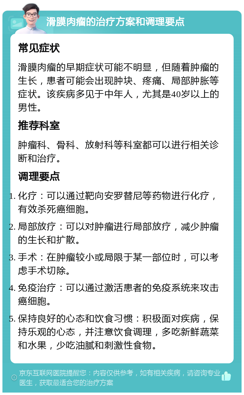 滑膜肉瘤的治疗方案和调理要点 常见症状 滑膜肉瘤的早期症状可能不明显，但随着肿瘤的生长，患者可能会出现肿块、疼痛、局部肿胀等症状。该疾病多见于中年人，尤其是40岁以上的男性。 推荐科室 肿瘤科、骨科、放射科等科室都可以进行相关诊断和治疗。 调理要点 化疗：可以通过靶向安罗替尼等药物进行化疗，有效杀死癌细胞。 局部放疗：可以对肿瘤进行局部放疗，减少肿瘤的生长和扩散。 手术：在肿瘤较小或局限于某一部位时，可以考虑手术切除。 免疫治疗：可以通过激活患者的免疫系统来攻击癌细胞。 保持良好的心态和饮食习惯：积极面对疾病，保持乐观的心态，并注意饮食调理，多吃新鲜蔬菜和水果，少吃油腻和刺激性食物。