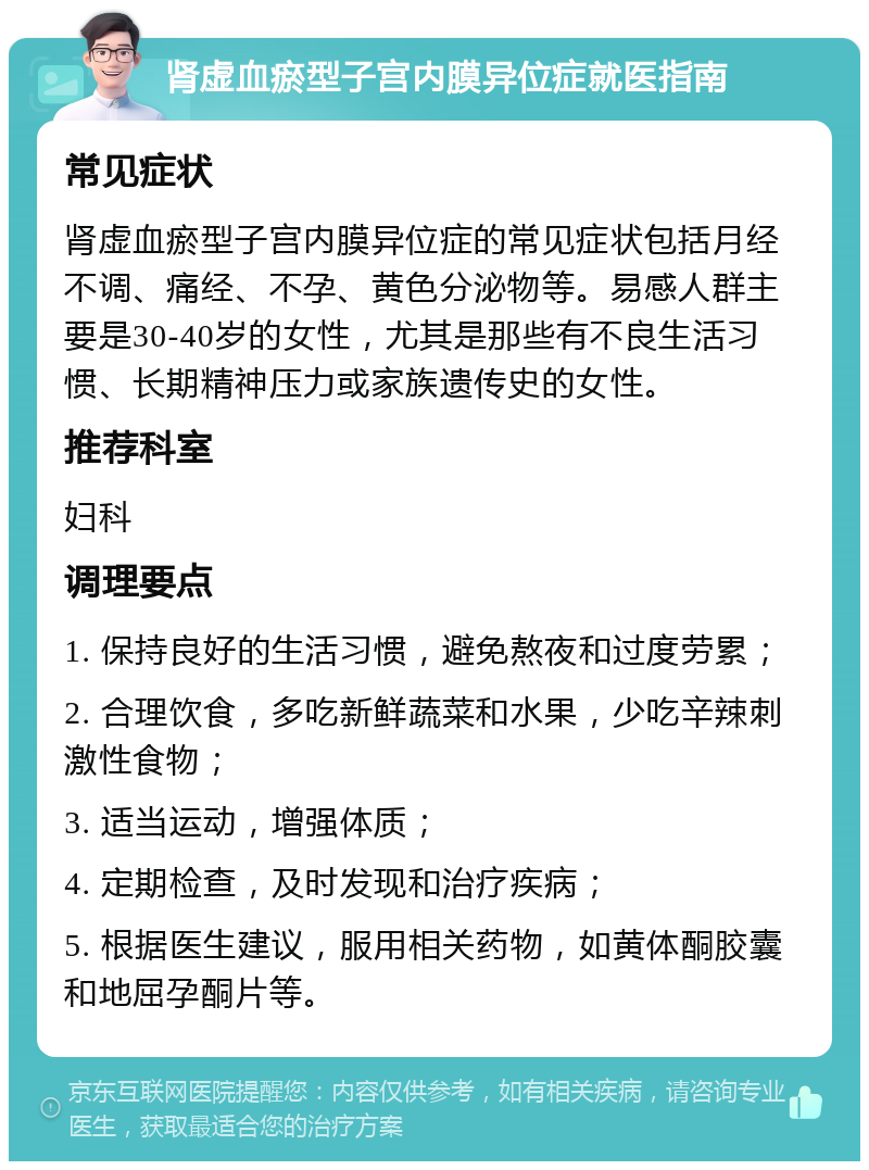 肾虚血瘀型子宫内膜异位症就医指南 常见症状 肾虚血瘀型子宫内膜异位症的常见症状包括月经不调、痛经、不孕、黄色分泌物等。易感人群主要是30-40岁的女性，尤其是那些有不良生活习惯、长期精神压力或家族遗传史的女性。 推荐科室 妇科 调理要点 1. 保持良好的生活习惯，避免熬夜和过度劳累； 2. 合理饮食，多吃新鲜蔬菜和水果，少吃辛辣刺激性食物； 3. 适当运动，增强体质； 4. 定期检查，及时发现和治疗疾病； 5. 根据医生建议，服用相关药物，如黄体酮胶囊和地屈孕酮片等。