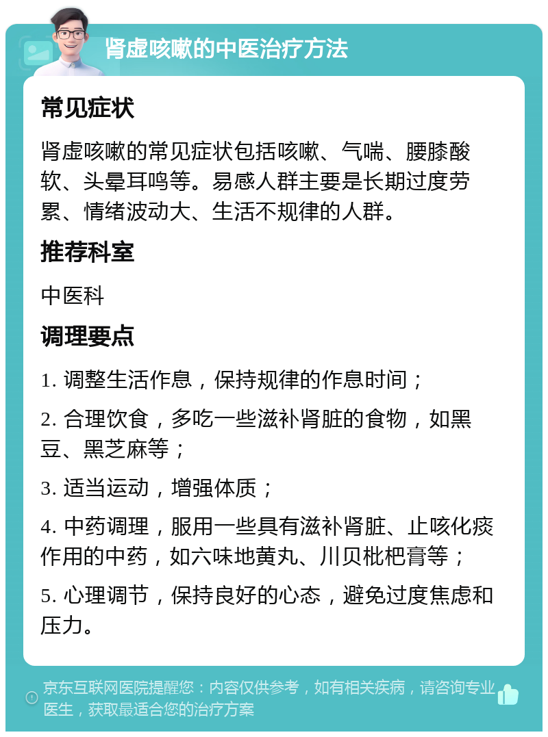 肾虚咳嗽的中医治疗方法 常见症状 肾虚咳嗽的常见症状包括咳嗽、气喘、腰膝酸软、头晕耳鸣等。易感人群主要是长期过度劳累、情绪波动大、生活不规律的人群。 推荐科室 中医科 调理要点 1. 调整生活作息，保持规律的作息时间； 2. 合理饮食，多吃一些滋补肾脏的食物，如黑豆、黑芝麻等； 3. 适当运动，增强体质； 4. 中药调理，服用一些具有滋补肾脏、止咳化痰作用的中药，如六味地黄丸、川贝枇杷膏等； 5. 心理调节，保持良好的心态，避免过度焦虑和压力。