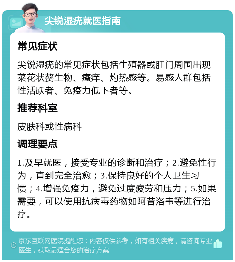 尖锐湿疣就医指南 常见症状 尖锐湿疣的常见症状包括生殖器或肛门周围出现菜花状赘生物、瘙痒、灼热感等。易感人群包括性活跃者、免疫力低下者等。 推荐科室 皮肤科或性病科 调理要点 1.及早就医，接受专业的诊断和治疗；2.避免性行为，直到完全治愈；3.保持良好的个人卫生习惯；4.增强免疫力，避免过度疲劳和压力；5.如果需要，可以使用抗病毒药物如阿昔洛韦等进行治疗。