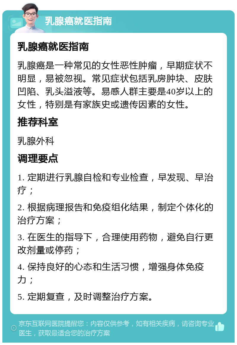 乳腺癌就医指南 乳腺癌就医指南 乳腺癌是一种常见的女性恶性肿瘤，早期症状不明显，易被忽视。常见症状包括乳房肿块、皮肤凹陷、乳头溢液等。易感人群主要是40岁以上的女性，特别是有家族史或遗传因素的女性。 推荐科室 乳腺外科 调理要点 1. 定期进行乳腺自检和专业检查，早发现、早治疗； 2. 根据病理报告和免疫组化结果，制定个体化的治疗方案； 3. 在医生的指导下，合理使用药物，避免自行更改剂量或停药； 4. 保持良好的心态和生活习惯，增强身体免疫力； 5. 定期复查，及时调整治疗方案。