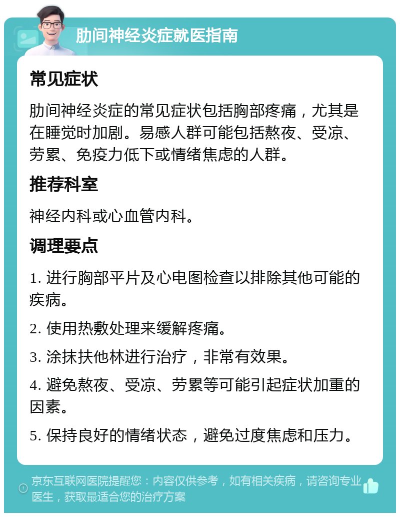 肋间神经炎症就医指南 常见症状 肋间神经炎症的常见症状包括胸部疼痛，尤其是在睡觉时加剧。易感人群可能包括熬夜、受凉、劳累、免疫力低下或情绪焦虑的人群。 推荐科室 神经内科或心血管内科。 调理要点 1. 进行胸部平片及心电图检查以排除其他可能的疾病。 2. 使用热敷处理来缓解疼痛。 3. 涂抹扶他林进行治疗，非常有效果。 4. 避免熬夜、受凉、劳累等可能引起症状加重的因素。 5. 保持良好的情绪状态，避免过度焦虑和压力。