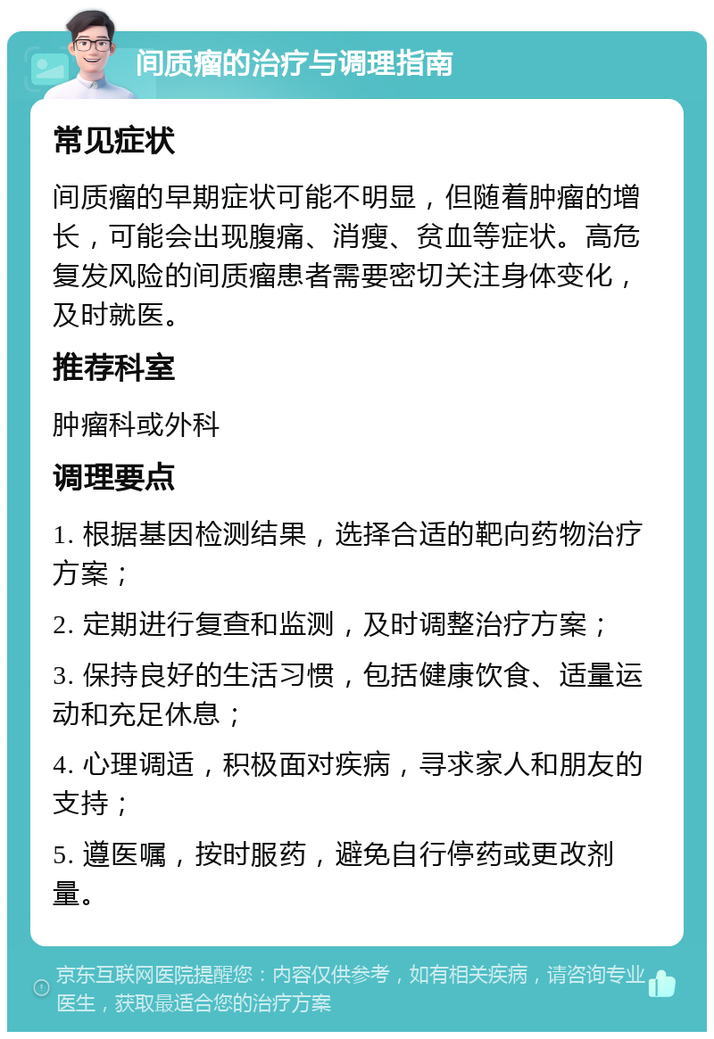 间质瘤的治疗与调理指南 常见症状 间质瘤的早期症状可能不明显，但随着肿瘤的增长，可能会出现腹痛、消瘦、贫血等症状。高危复发风险的间质瘤患者需要密切关注身体变化，及时就医。 推荐科室 肿瘤科或外科 调理要点 1. 根据基因检测结果，选择合适的靶向药物治疗方案； 2. 定期进行复查和监测，及时调整治疗方案； 3. 保持良好的生活习惯，包括健康饮食、适量运动和充足休息； 4. 心理调适，积极面对疾病，寻求家人和朋友的支持； 5. 遵医嘱，按时服药，避免自行停药或更改剂量。