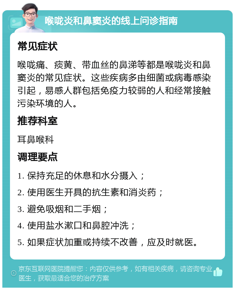 喉咙炎和鼻窦炎的线上问诊指南 常见症状 喉咙痛、痰黄、带血丝的鼻涕等都是喉咙炎和鼻窦炎的常见症状。这些疾病多由细菌或病毒感染引起，易感人群包括免疫力较弱的人和经常接触污染环境的人。 推荐科室 耳鼻喉科 调理要点 1. 保持充足的休息和水分摄入； 2. 使用医生开具的抗生素和消炎药； 3. 避免吸烟和二手烟； 4. 使用盐水漱口和鼻腔冲洗； 5. 如果症状加重或持续不改善，应及时就医。