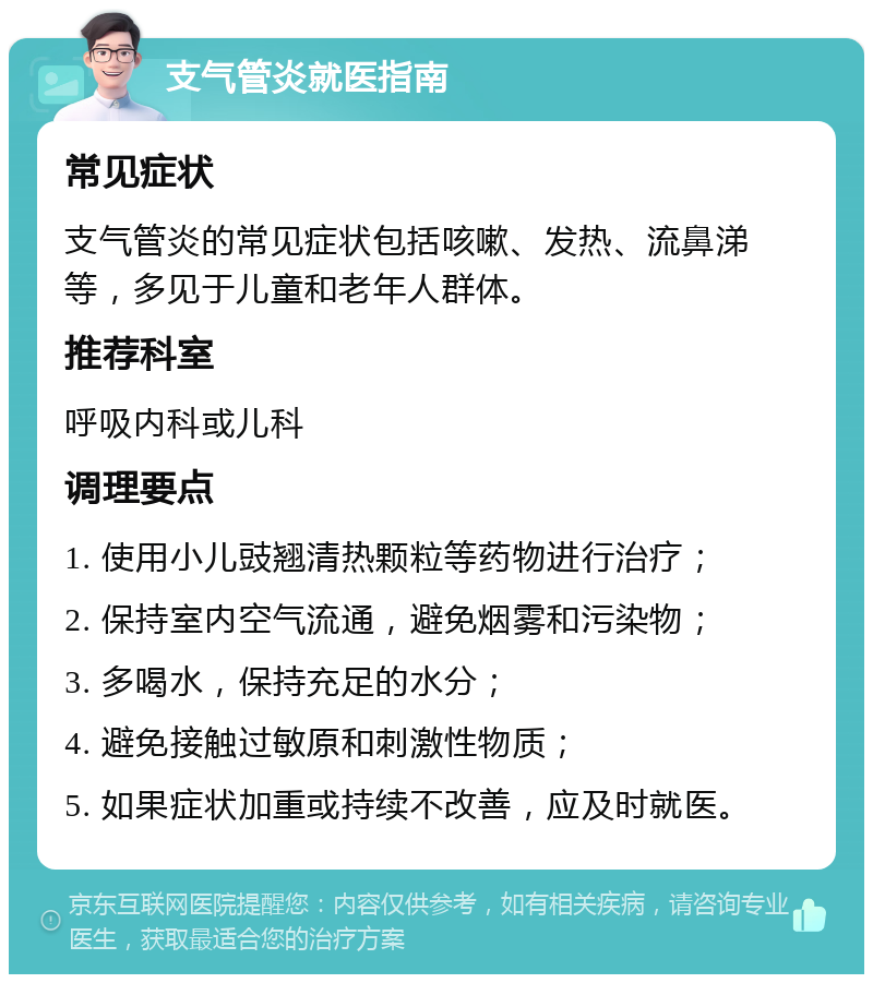 支气管炎就医指南 常见症状 支气管炎的常见症状包括咳嗽、发热、流鼻涕等，多见于儿童和老年人群体。 推荐科室 呼吸内科或儿科 调理要点 1. 使用小儿豉翘清热颗粒等药物进行治疗； 2. 保持室内空气流通，避免烟雾和污染物； 3. 多喝水，保持充足的水分； 4. 避免接触过敏原和刺激性物质； 5. 如果症状加重或持续不改善，应及时就医。