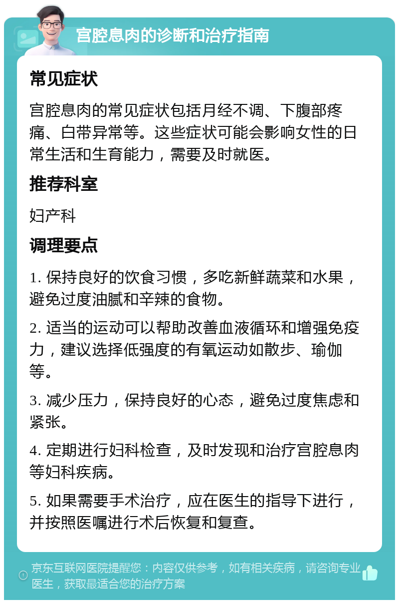 宫腔息肉的诊断和治疗指南 常见症状 宫腔息肉的常见症状包括月经不调、下腹部疼痛、白带异常等。这些症状可能会影响女性的日常生活和生育能力，需要及时就医。 推荐科室 妇产科 调理要点 1. 保持良好的饮食习惯，多吃新鲜蔬菜和水果，避免过度油腻和辛辣的食物。 2. 适当的运动可以帮助改善血液循环和增强免疫力，建议选择低强度的有氧运动如散步、瑜伽等。 3. 减少压力，保持良好的心态，避免过度焦虑和紧张。 4. 定期进行妇科检查，及时发现和治疗宫腔息肉等妇科疾病。 5. 如果需要手术治疗，应在医生的指导下进行，并按照医嘱进行术后恢复和复查。