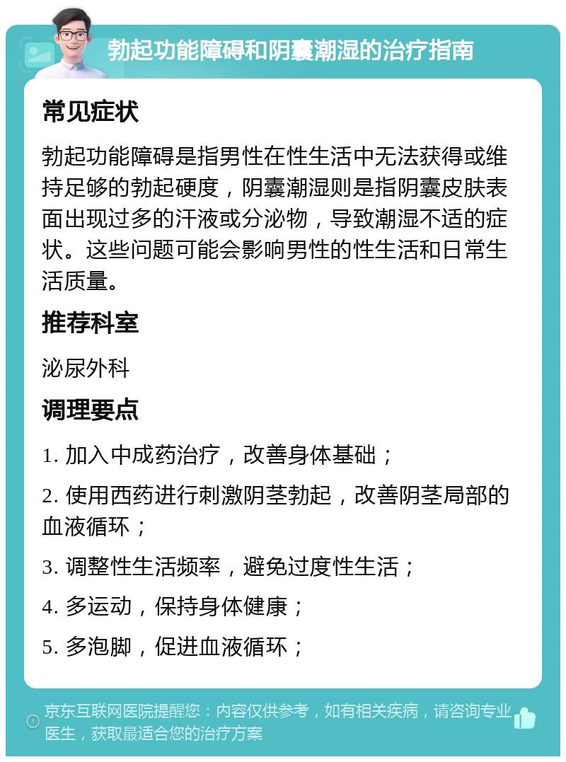 勃起功能障碍和阴囊潮湿的治疗指南 常见症状 勃起功能障碍是指男性在性生活中无法获得或维持足够的勃起硬度，阴囊潮湿则是指阴囊皮肤表面出现过多的汗液或分泌物，导致潮湿不适的症状。这些问题可能会影响男性的性生活和日常生活质量。 推荐科室 泌尿外科 调理要点 1. 加入中成药治疗，改善身体基础； 2. 使用西药进行刺激阴茎勃起，改善阴茎局部的血液循环； 3. 调整性生活频率，避免过度性生活； 4. 多运动，保持身体健康； 5. 多泡脚，促进血液循环；