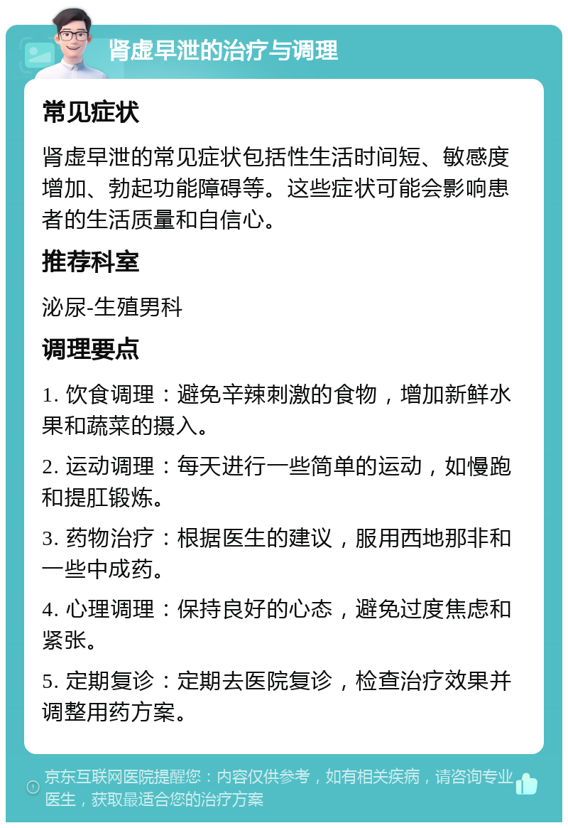 肾虚早泄的治疗与调理 常见症状 肾虚早泄的常见症状包括性生活时间短、敏感度增加、勃起功能障碍等。这些症状可能会影响患者的生活质量和自信心。 推荐科室 泌尿-生殖男科 调理要点 1. 饮食调理：避免辛辣刺激的食物，增加新鲜水果和蔬菜的摄入。 2. 运动调理：每天进行一些简单的运动，如慢跑和提肛锻炼。 3. 药物治疗：根据医生的建议，服用西地那非和一些中成药。 4. 心理调理：保持良好的心态，避免过度焦虑和紧张。 5. 定期复诊：定期去医院复诊，检查治疗效果并调整用药方案。