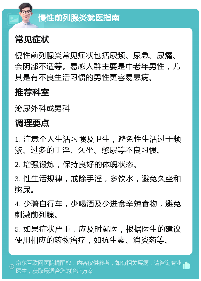 慢性前列腺炎就医指南 常见症状 慢性前列腺炎常见症状包括尿频、尿急、尿痛、会阴部不适等。易感人群主要是中老年男性，尤其是有不良生活习惯的男性更容易患病。 推荐科室 泌尿外科或男科 调理要点 1. 注意个人生活习惯及卫生，避免性生活过于频繁、过多的手淫、久坐、憋尿等不良习惯。 2. 增强锻炼，保持良好的体魄状态。 3. 性生活规律，戒除手淫，多饮水，避免久坐和憋尿。 4. 少骑自行车，少喝酒及少进食辛辣食物，避免刺激前列腺。 5. 如果症状严重，应及时就医，根据医生的建议使用相应的药物治疗，如抗生素、消炎药等。