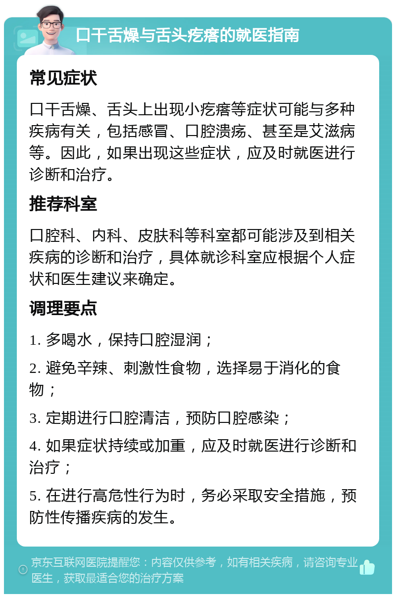 口干舌燥与舌头疙瘩的就医指南 常见症状 口干舌燥、舌头上出现小疙瘩等症状可能与多种疾病有关，包括感冒、口腔溃疡、甚至是艾滋病等。因此，如果出现这些症状，应及时就医进行诊断和治疗。 推荐科室 口腔科、内科、皮肤科等科室都可能涉及到相关疾病的诊断和治疗，具体就诊科室应根据个人症状和医生建议来确定。 调理要点 1. 多喝水，保持口腔湿润； 2. 避免辛辣、刺激性食物，选择易于消化的食物； 3. 定期进行口腔清洁，预防口腔感染； 4. 如果症状持续或加重，应及时就医进行诊断和治疗； 5. 在进行高危性行为时，务必采取安全措施，预防性传播疾病的发生。