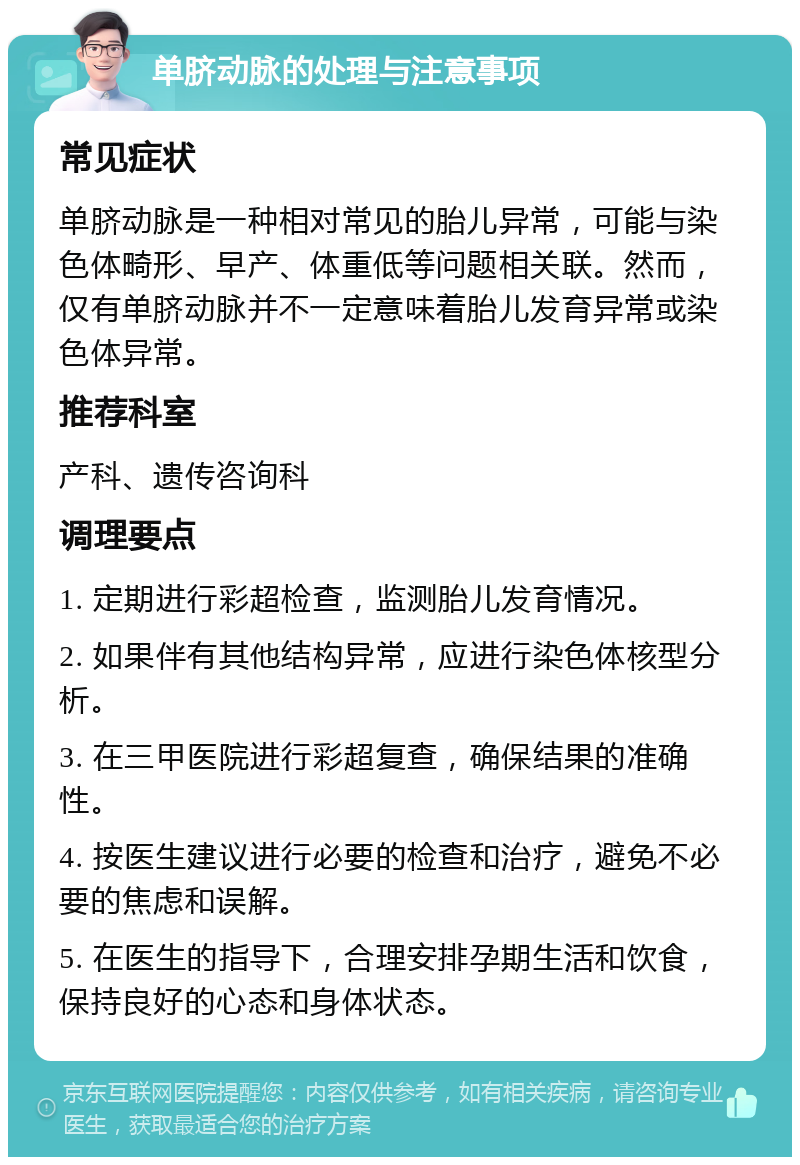 单脐动脉的处理与注意事项 常见症状 单脐动脉是一种相对常见的胎儿异常，可能与染色体畸形、早产、体重低等问题相关联。然而，仅有单脐动脉并不一定意味着胎儿发育异常或染色体异常。 推荐科室 产科、遗传咨询科 调理要点 1. 定期进行彩超检查，监测胎儿发育情况。 2. 如果伴有其他结构异常，应进行染色体核型分析。 3. 在三甲医院进行彩超复查，确保结果的准确性。 4. 按医生建议进行必要的检查和治疗，避免不必要的焦虑和误解。 5. 在医生的指导下，合理安排孕期生活和饮食，保持良好的心态和身体状态。