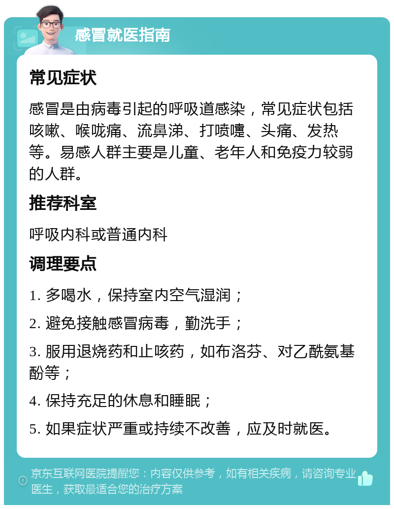 感冒就医指南 常见症状 感冒是由病毒引起的呼吸道感染，常见症状包括咳嗽、喉咙痛、流鼻涕、打喷嚏、头痛、发热等。易感人群主要是儿童、老年人和免疫力较弱的人群。 推荐科室 呼吸内科或普通内科 调理要点 1. 多喝水，保持室内空气湿润； 2. 避免接触感冒病毒，勤洗手； 3. 服用退烧药和止咳药，如布洛芬、对乙酰氨基酚等； 4. 保持充足的休息和睡眠； 5. 如果症状严重或持续不改善，应及时就医。