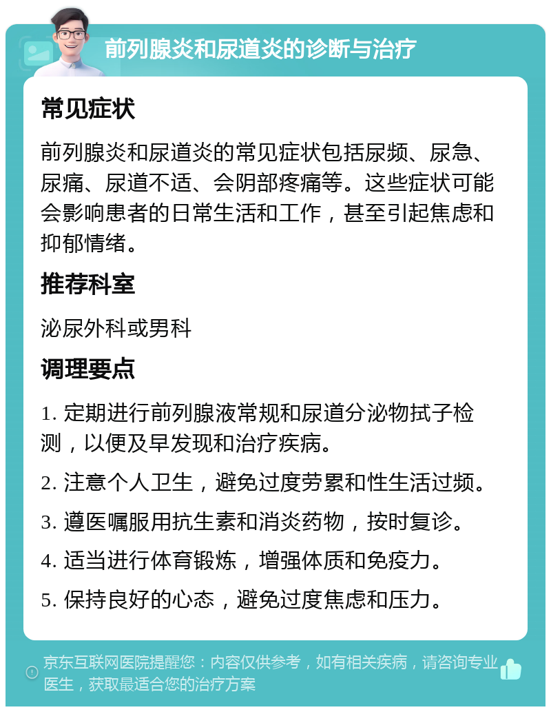 前列腺炎和尿道炎的诊断与治疗 常见症状 前列腺炎和尿道炎的常见症状包括尿频、尿急、尿痛、尿道不适、会阴部疼痛等。这些症状可能会影响患者的日常生活和工作，甚至引起焦虑和抑郁情绪。 推荐科室 泌尿外科或男科 调理要点 1. 定期进行前列腺液常规和尿道分泌物拭子检测，以便及早发现和治疗疾病。 2. 注意个人卫生，避免过度劳累和性生活过频。 3. 遵医嘱服用抗生素和消炎药物，按时复诊。 4. 适当进行体育锻炼，增强体质和免疫力。 5. 保持良好的心态，避免过度焦虑和压力。