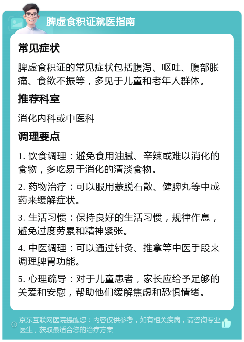 脾虚食积证就医指南 常见症状 脾虚食积证的常见症状包括腹泻、呕吐、腹部胀痛、食欲不振等，多见于儿童和老年人群体。 推荐科室 消化内科或中医科 调理要点 1. 饮食调理：避免食用油腻、辛辣或难以消化的食物，多吃易于消化的清淡食物。 2. 药物治疗：可以服用蒙脱石散、健脾丸等中成药来缓解症状。 3. 生活习惯：保持良好的生活习惯，规律作息，避免过度劳累和精神紧张。 4. 中医调理：可以通过针灸、推拿等中医手段来调理脾胃功能。 5. 心理疏导：对于儿童患者，家长应给予足够的关爱和安慰，帮助他们缓解焦虑和恐惧情绪。