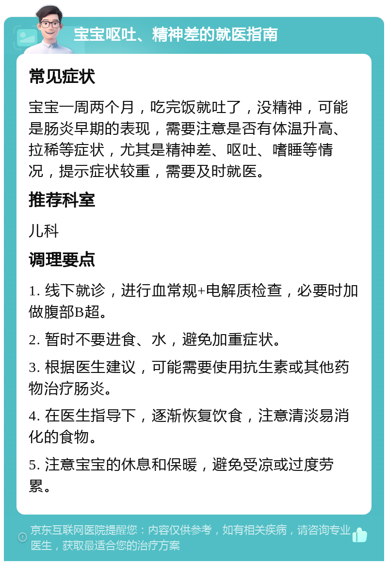 宝宝呕吐、精神差的就医指南 常见症状 宝宝一周两个月，吃完饭就吐了，没精神，可能是肠炎早期的表现，需要注意是否有体温升高、拉稀等症状，尤其是精神差、呕吐、嗜睡等情况，提示症状较重，需要及时就医。 推荐科室 儿科 调理要点 1. 线下就诊，进行血常规+电解质检查，必要时加做腹部B超。 2. 暂时不要进食、水，避免加重症状。 3. 根据医生建议，可能需要使用抗生素或其他药物治疗肠炎。 4. 在医生指导下，逐渐恢复饮食，注意清淡易消化的食物。 5. 注意宝宝的休息和保暖，避免受凉或过度劳累。