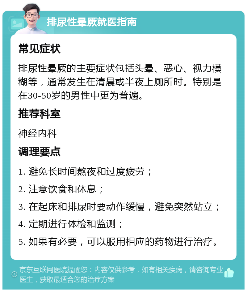 排尿性晕厥就医指南 常见症状 排尿性晕厥的主要症状包括头晕、恶心、视力模糊等，通常发生在清晨或半夜上厕所时。特别是在30-50岁的男性中更为普遍。 推荐科室 神经内科 调理要点 1. 避免长时间熬夜和过度疲劳； 2. 注意饮食和休息； 3. 在起床和排尿时要动作缓慢，避免突然站立； 4. 定期进行体检和监测； 5. 如果有必要，可以服用相应的药物进行治疗。