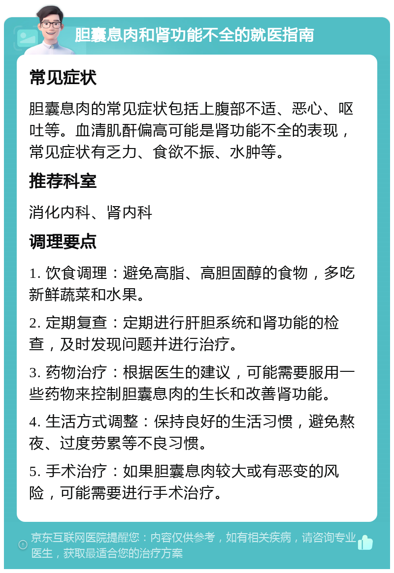 胆囊息肉和肾功能不全的就医指南 常见症状 胆囊息肉的常见症状包括上腹部不适、恶心、呕吐等。血清肌酐偏高可能是肾功能不全的表现，常见症状有乏力、食欲不振、水肿等。 推荐科室 消化内科、肾内科 调理要点 1. 饮食调理：避免高脂、高胆固醇的食物，多吃新鲜蔬菜和水果。 2. 定期复查：定期进行肝胆系统和肾功能的检查，及时发现问题并进行治疗。 3. 药物治疗：根据医生的建议，可能需要服用一些药物来控制胆囊息肉的生长和改善肾功能。 4. 生活方式调整：保持良好的生活习惯，避免熬夜、过度劳累等不良习惯。 5. 手术治疗：如果胆囊息肉较大或有恶变的风险，可能需要进行手术治疗。