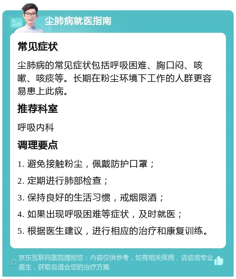 尘肺病就医指南 常见症状 尘肺病的常见症状包括呼吸困难、胸口闷、咳嗽、咳痰等。长期在粉尘环境下工作的人群更容易患上此病。 推荐科室 呼吸内科 调理要点 1. 避免接触粉尘，佩戴防护口罩； 2. 定期进行肺部检查； 3. 保持良好的生活习惯，戒烟限酒； 4. 如果出现呼吸困难等症状，及时就医； 5. 根据医生建议，进行相应的治疗和康复训练。