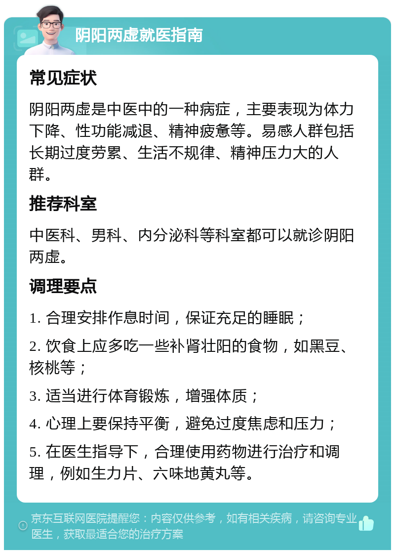 阴阳两虚就医指南 常见症状 阴阳两虚是中医中的一种病症，主要表现为体力下降、性功能减退、精神疲惫等。易感人群包括长期过度劳累、生活不规律、精神压力大的人群。 推荐科室 中医科、男科、内分泌科等科室都可以就诊阴阳两虚。 调理要点 1. 合理安排作息时间，保证充足的睡眠； 2. 饮食上应多吃一些补肾壮阳的食物，如黑豆、核桃等； 3. 适当进行体育锻炼，增强体质； 4. 心理上要保持平衡，避免过度焦虑和压力； 5. 在医生指导下，合理使用药物进行治疗和调理，例如生力片、六味地黄丸等。