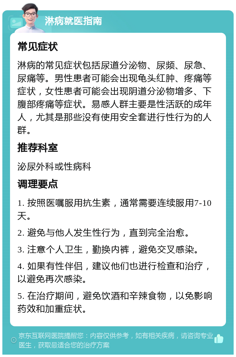 淋病就医指南 常见症状 淋病的常见症状包括尿道分泌物、尿频、尿急、尿痛等。男性患者可能会出现龟头红肿、疼痛等症状，女性患者可能会出现阴道分泌物增多、下腹部疼痛等症状。易感人群主要是性活跃的成年人，尤其是那些没有使用安全套进行性行为的人群。 推荐科室 泌尿外科或性病科 调理要点 1. 按照医嘱服用抗生素，通常需要连续服用7-10天。 2. 避免与他人发生性行为，直到完全治愈。 3. 注意个人卫生，勤换内裤，避免交叉感染。 4. 如果有性伴侣，建议他们也进行检查和治疗，以避免再次感染。 5. 在治疗期间，避免饮酒和辛辣食物，以免影响药效和加重症状。