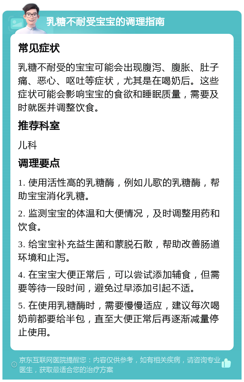 乳糖不耐受宝宝的调理指南 常见症状 乳糖不耐受的宝宝可能会出现腹泻、腹胀、肚子痛、恶心、呕吐等症状，尤其是在喝奶后。这些症状可能会影响宝宝的食欲和睡眠质量，需要及时就医并调整饮食。 推荐科室 儿科 调理要点 1. 使用活性高的乳糖酶，例如儿歌的乳糖酶，帮助宝宝消化乳糖。 2. 监测宝宝的体温和大便情况，及时调整用药和饮食。 3. 给宝宝补充益生菌和蒙脱石散，帮助改善肠道环境和止泻。 4. 在宝宝大便正常后，可以尝试添加辅食，但需要等待一段时间，避免过早添加引起不适。 5. 在使用乳糖酶时，需要慢慢适应，建议每次喝奶前都要给半包，直至大便正常后再逐渐减量停止使用。