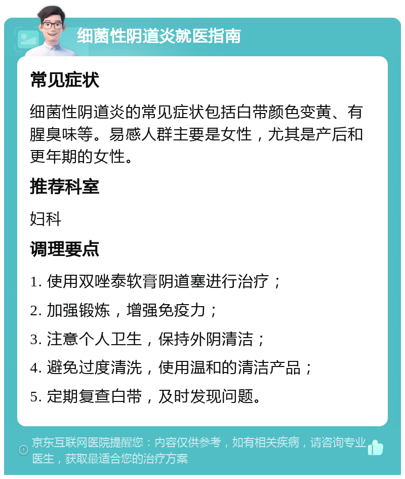 细菌性阴道炎就医指南 常见症状 细菌性阴道炎的常见症状包括白带颜色变黄、有腥臭味等。易感人群主要是女性，尤其是产后和更年期的女性。 推荐科室 妇科 调理要点 1. 使用双唑泰软膏阴道塞进行治疗； 2. 加强锻炼，增强免疫力； 3. 注意个人卫生，保持外阴清洁； 4. 避免过度清洗，使用温和的清洁产品； 5. 定期复查白带，及时发现问题。