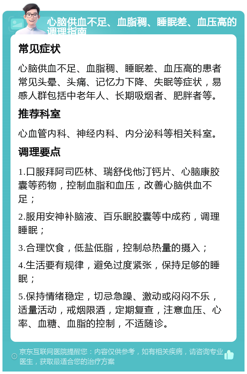 心脑供血不足、血脂稠、睡眠差、血压高的调理指南 常见症状 心脑供血不足、血脂稠、睡眠差、血压高的患者常见头晕、头痛、记忆力下降、失眠等症状，易感人群包括中老年人、长期吸烟者、肥胖者等。 推荐科室 心血管内科、神经内科、内分泌科等相关科室。 调理要点 1.口服拜阿司匹林、瑞舒伐他汀钙片、心脑康胶囊等药物，控制血脂和血压，改善心脑供血不足； 2.服用安神补脑液、百乐眠胶囊等中成药，调理睡眠； 3.合理饮食，低盐低脂，控制总热量的摄入； 4.生活要有规律，避免过度紧张，保持足够的睡眠； 5.保持情绪稳定，切忌急躁、激动或闷闷不乐，适量活动，戒烟限酒，定期复查，注意血压、心率、血糖、血脂的控制，不适随诊。