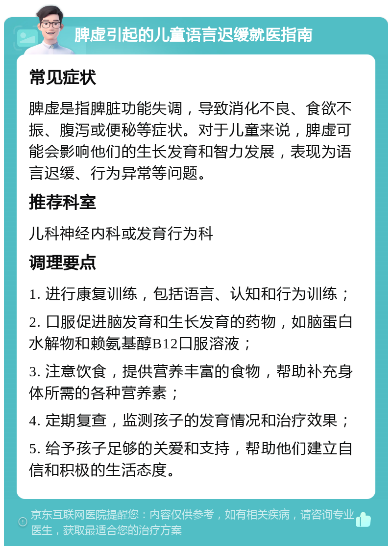 脾虚引起的儿童语言迟缓就医指南 常见症状 脾虚是指脾脏功能失调，导致消化不良、食欲不振、腹泻或便秘等症状。对于儿童来说，脾虚可能会影响他们的生长发育和智力发展，表现为语言迟缓、行为异常等问题。 推荐科室 儿科神经内科或发育行为科 调理要点 1. 进行康复训练，包括语言、认知和行为训练； 2. 口服促进脑发育和生长发育的药物，如脑蛋白水解物和赖氨基醇B12口服溶液； 3. 注意饮食，提供营养丰富的食物，帮助补充身体所需的各种营养素； 4. 定期复查，监测孩子的发育情况和治疗效果； 5. 给予孩子足够的关爱和支持，帮助他们建立自信和积极的生活态度。