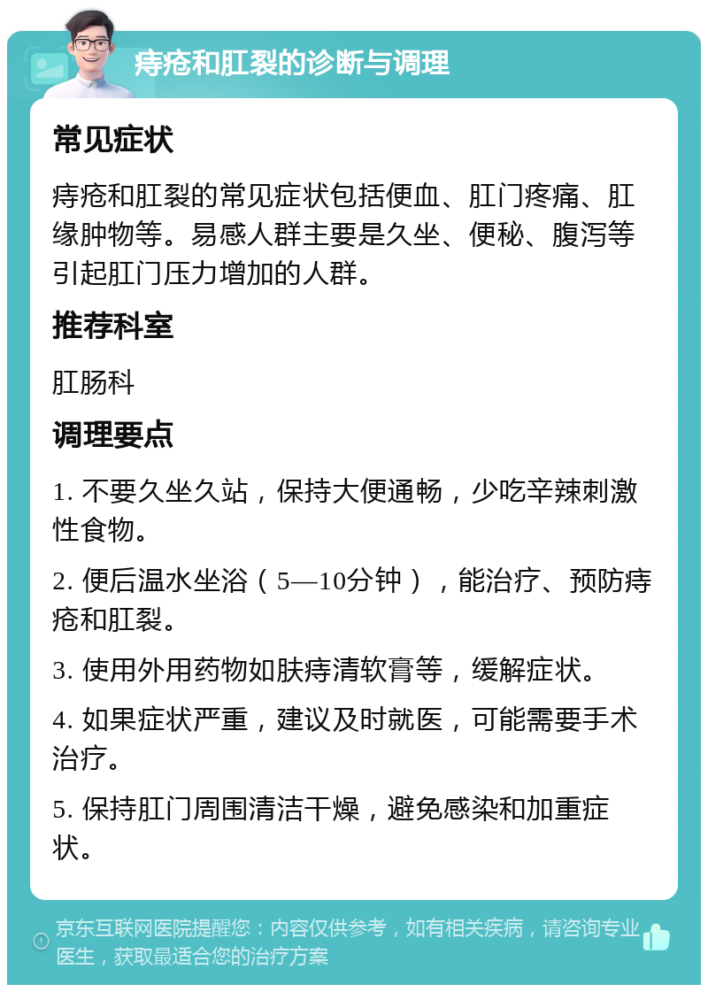 痔疮和肛裂的诊断与调理 常见症状 痔疮和肛裂的常见症状包括便血、肛门疼痛、肛缘肿物等。易感人群主要是久坐、便秘、腹泻等引起肛门压力增加的人群。 推荐科室 肛肠科 调理要点 1. 不要久坐久站，保持大便通畅，少吃辛辣刺激性食物。 2. 便后温水坐浴（5—10分钟），能治疗、预防痔疮和肛裂。 3. 使用外用药物如肤痔清软膏等，缓解症状。 4. 如果症状严重，建议及时就医，可能需要手术治疗。 5. 保持肛门周围清洁干燥，避免感染和加重症状。