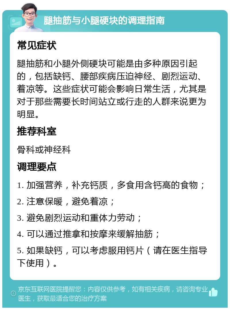 腿抽筋与小腿硬块的调理指南 常见症状 腿抽筋和小腿外侧硬块可能是由多种原因引起的，包括缺钙、腰部疾病压迫神经、剧烈运动、着凉等。这些症状可能会影响日常生活，尤其是对于那些需要长时间站立或行走的人群来说更为明显。 推荐科室 骨科或神经科 调理要点 1. 加强营养，补充钙质，多食用含钙高的食物； 2. 注意保暖，避免着凉； 3. 避免剧烈运动和重体力劳动； 4. 可以通过推拿和按摩来缓解抽筋； 5. 如果缺钙，可以考虑服用钙片（请在医生指导下使用）。