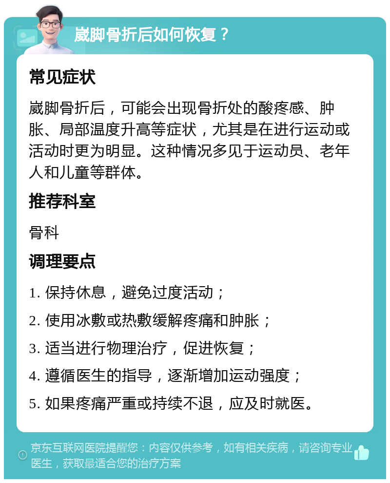 崴脚骨折后如何恢复？ 常见症状 崴脚骨折后，可能会出现骨折处的酸疼感、肿胀、局部温度升高等症状，尤其是在进行运动或活动时更为明显。这种情况多见于运动员、老年人和儿童等群体。 推荐科室 骨科 调理要点 1. 保持休息，避免过度活动； 2. 使用冰敷或热敷缓解疼痛和肿胀； 3. 适当进行物理治疗，促进恢复； 4. 遵循医生的指导，逐渐增加运动强度； 5. 如果疼痛严重或持续不退，应及时就医。