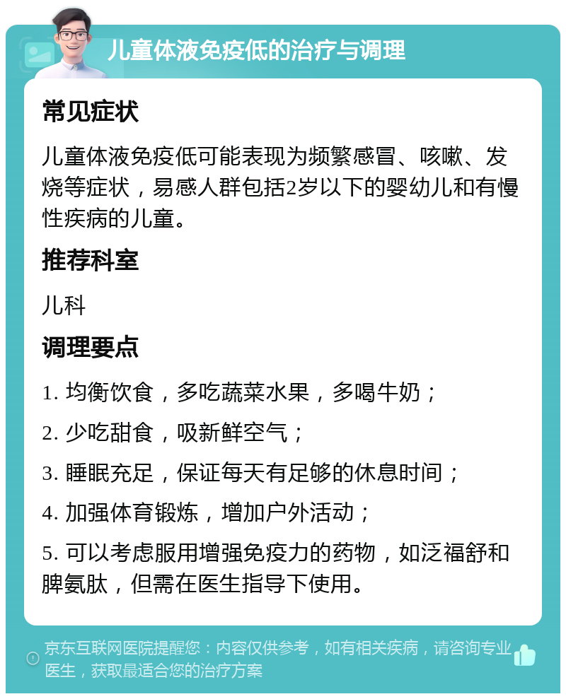 儿童体液免疫低的治疗与调理 常见症状 儿童体液免疫低可能表现为频繁感冒、咳嗽、发烧等症状，易感人群包括2岁以下的婴幼儿和有慢性疾病的儿童。 推荐科室 儿科 调理要点 1. 均衡饮食，多吃蔬菜水果，多喝牛奶； 2. 少吃甜食，吸新鲜空气； 3. 睡眠充足，保证每天有足够的休息时间； 4. 加强体育锻炼，增加户外活动； 5. 可以考虑服用增强免疫力的药物，如泛福舒和脾氨肽，但需在医生指导下使用。