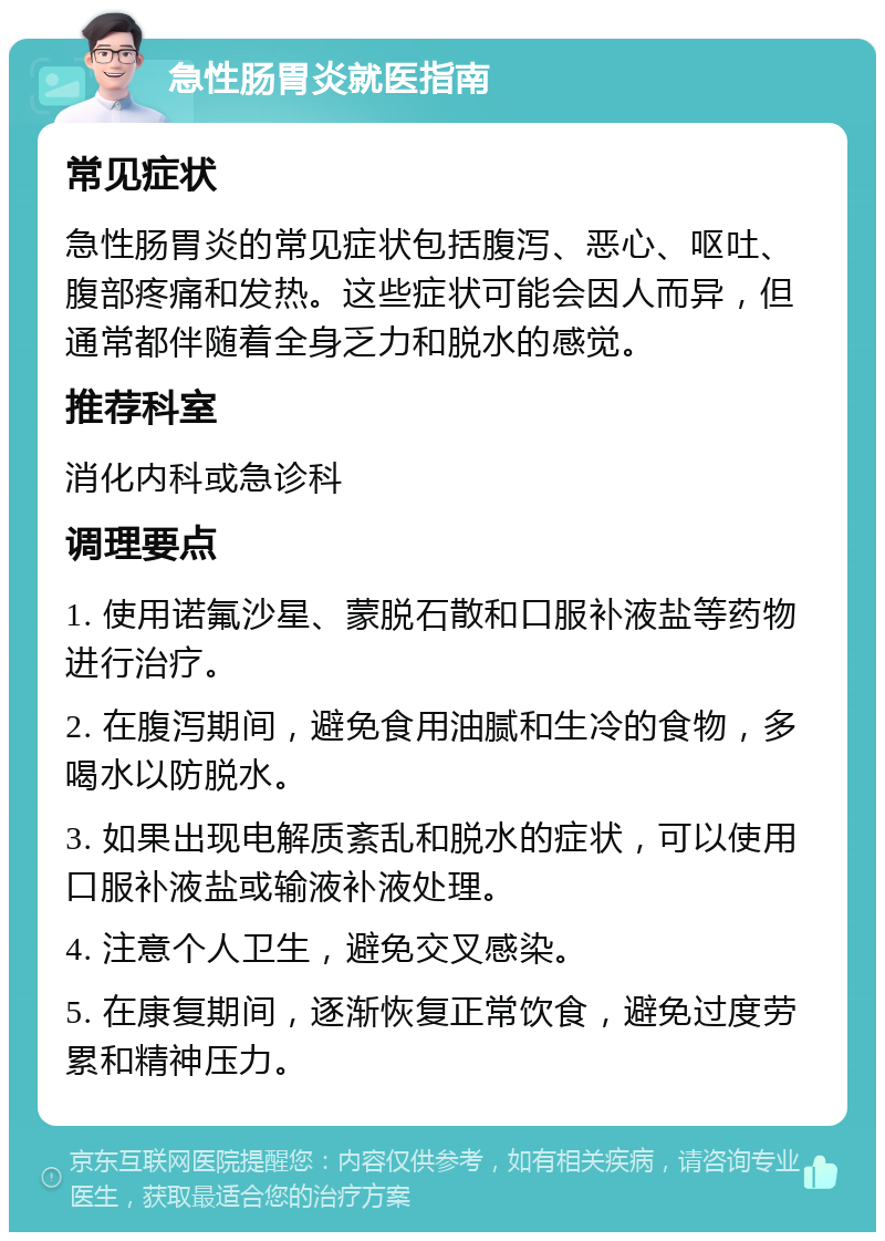 急性肠胃炎就医指南 常见症状 急性肠胃炎的常见症状包括腹泻、恶心、呕吐、腹部疼痛和发热。这些症状可能会因人而异，但通常都伴随着全身乏力和脱水的感觉。 推荐科室 消化内科或急诊科 调理要点 1. 使用诺氟沙星、蒙脱石散和口服补液盐等药物进行治疗。 2. 在腹泻期间，避免食用油腻和生冷的食物，多喝水以防脱水。 3. 如果出现电解质紊乱和脱水的症状，可以使用口服补液盐或输液补液处理。 4. 注意个人卫生，避免交叉感染。 5. 在康复期间，逐渐恢复正常饮食，避免过度劳累和精神压力。