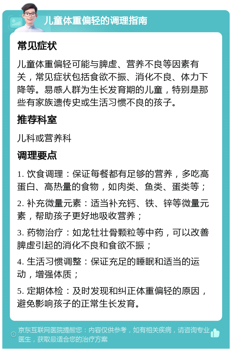 儿童体重偏轻的调理指南 常见症状 儿童体重偏轻可能与脾虚、营养不良等因素有关，常见症状包括食欲不振、消化不良、体力下降等。易感人群为生长发育期的儿童，特别是那些有家族遗传史或生活习惯不良的孩子。 推荐科室 儿科或营养科 调理要点 1. 饮食调理：保证每餐都有足够的营养，多吃高蛋白、高热量的食物，如肉类、鱼类、蛋类等； 2. 补充微量元素：适当补充钙、铁、锌等微量元素，帮助孩子更好地吸收营养； 3. 药物治疗：如龙牡壮骨颗粒等中药，可以改善脾虚引起的消化不良和食欲不振； 4. 生活习惯调整：保证充足的睡眠和适当的运动，增强体质； 5. 定期体检：及时发现和纠正体重偏轻的原因，避免影响孩子的正常生长发育。