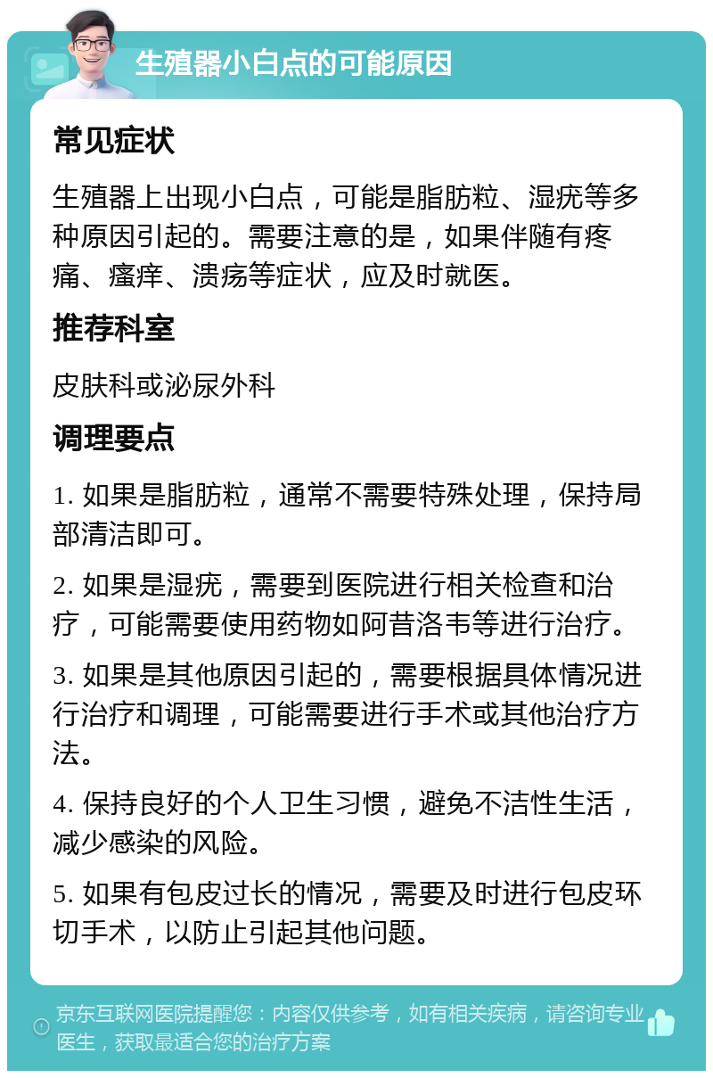 生殖器小白点的可能原因 常见症状 生殖器上出现小白点，可能是脂肪粒、湿疣等多种原因引起的。需要注意的是，如果伴随有疼痛、瘙痒、溃疡等症状，应及时就医。 推荐科室 皮肤科或泌尿外科 调理要点 1. 如果是脂肪粒，通常不需要特殊处理，保持局部清洁即可。 2. 如果是湿疣，需要到医院进行相关检查和治疗，可能需要使用药物如阿昔洛韦等进行治疗。 3. 如果是其他原因引起的，需要根据具体情况进行治疗和调理，可能需要进行手术或其他治疗方法。 4. 保持良好的个人卫生习惯，避免不洁性生活，减少感染的风险。 5. 如果有包皮过长的情况，需要及时进行包皮环切手术，以防止引起其他问题。