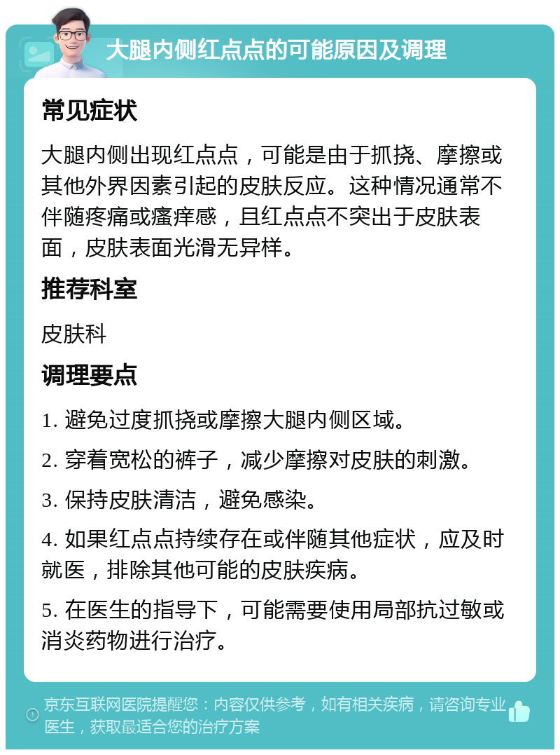 大腿内侧红点点的可能原因及调理 常见症状 大腿内侧出现红点点，可能是由于抓挠、摩擦或其他外界因素引起的皮肤反应。这种情况通常不伴随疼痛或瘙痒感，且红点点不突出于皮肤表面，皮肤表面光滑无异样。 推荐科室 皮肤科 调理要点 1. 避免过度抓挠或摩擦大腿内侧区域。 2. 穿着宽松的裤子，减少摩擦对皮肤的刺激。 3. 保持皮肤清洁，避免感染。 4. 如果红点点持续存在或伴随其他症状，应及时就医，排除其他可能的皮肤疾病。 5. 在医生的指导下，可能需要使用局部抗过敏或消炎药物进行治疗。