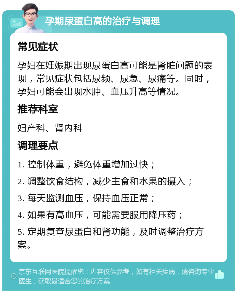 孕期尿蛋白高的治疗与调理 常见症状 孕妇在妊娠期出现尿蛋白高可能是肾脏问题的表现，常见症状包括尿频、尿急、尿痛等。同时，孕妇可能会出现水肿、血压升高等情况。 推荐科室 妇产科、肾内科 调理要点 1. 控制体重，避免体重增加过快； 2. 调整饮食结构，减少主食和水果的摄入； 3. 每天监测血压，保持血压正常； 4. 如果有高血压，可能需要服用降压药； 5. 定期复查尿蛋白和肾功能，及时调整治疗方案。