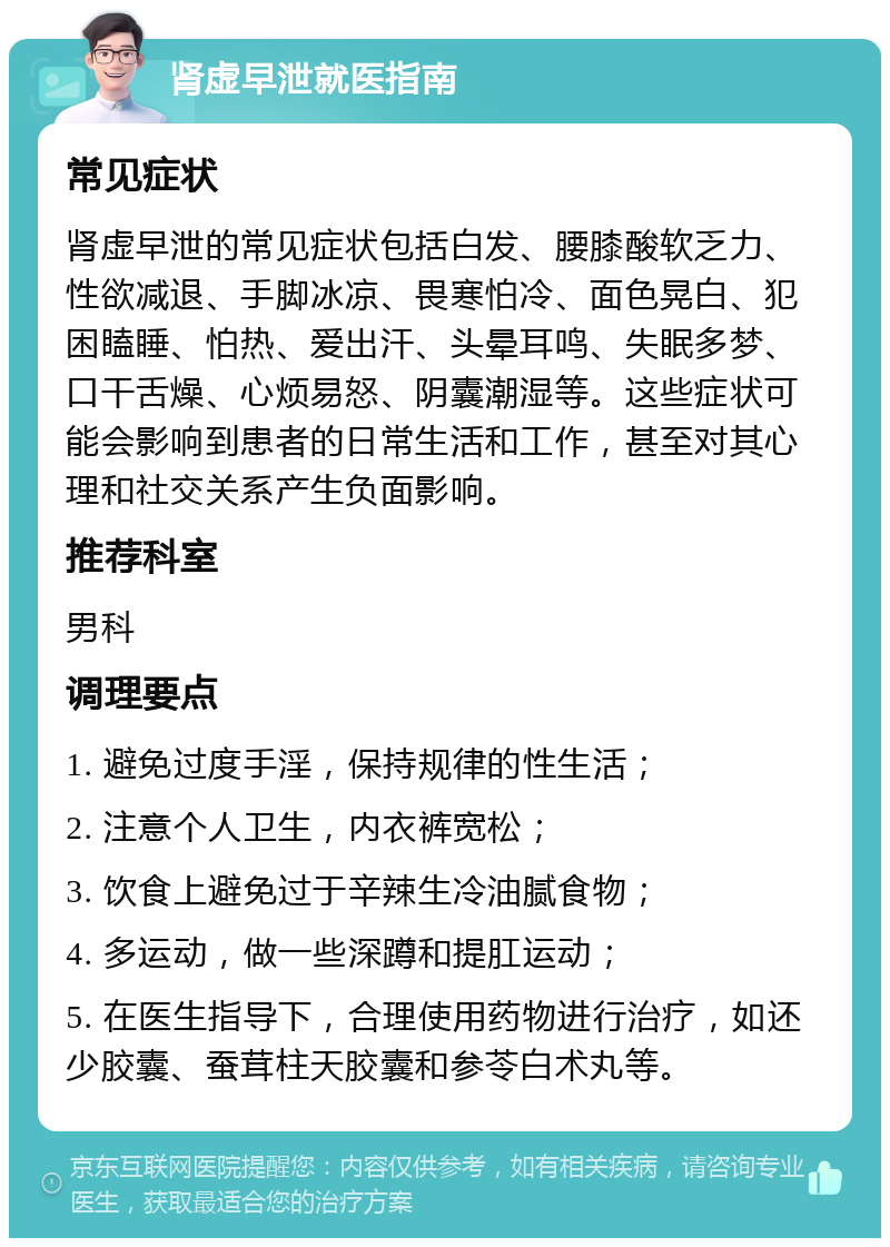 肾虚早泄就医指南 常见症状 肾虚早泄的常见症状包括白发、腰膝酸软乏力、性欲减退、手脚冰凉、畏寒怕冷、面色晃白、犯困瞌睡、怕热、爱出汗、头晕耳鸣、失眠多梦、口干舌燥、心烦易怒、阴囊潮湿等。这些症状可能会影响到患者的日常生活和工作，甚至对其心理和社交关系产生负面影响。 推荐科室 男科 调理要点 1. 避免过度手淫，保持规律的性生活； 2. 注意个人卫生，内衣裤宽松； 3. 饮食上避免过于辛辣生冷油腻食物； 4. 多运动，做一些深蹲和提肛运动； 5. 在医生指导下，合理使用药物进行治疗，如还少胶囊、蚕茸柱天胶囊和参苓白术丸等。