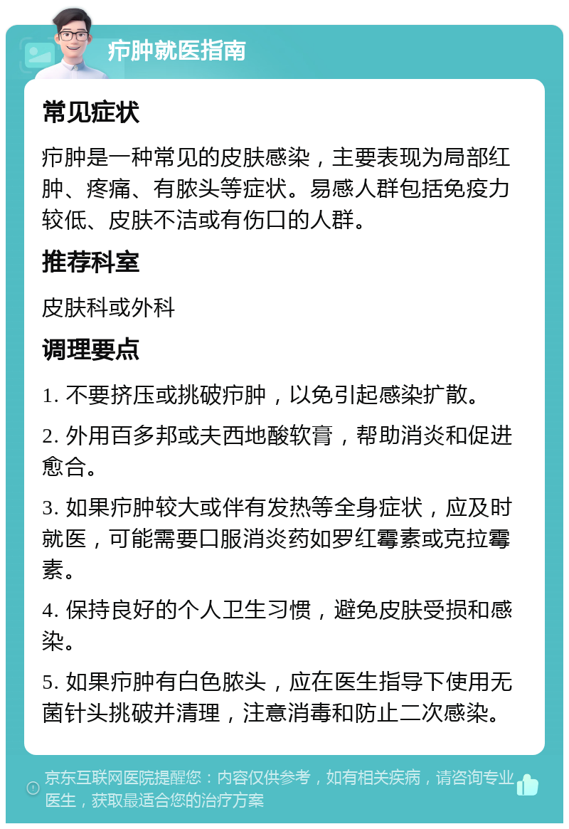 疖肿就医指南 常见症状 疖肿是一种常见的皮肤感染，主要表现为局部红肿、疼痛、有脓头等症状。易感人群包括免疫力较低、皮肤不洁或有伤口的人群。 推荐科室 皮肤科或外科 调理要点 1. 不要挤压或挑破疖肿，以免引起感染扩散。 2. 外用百多邦或夫西地酸软膏，帮助消炎和促进愈合。 3. 如果疖肿较大或伴有发热等全身症状，应及时就医，可能需要口服消炎药如罗红霉素或克拉霉素。 4. 保持良好的个人卫生习惯，避免皮肤受损和感染。 5. 如果疖肿有白色脓头，应在医生指导下使用无菌针头挑破并清理，注意消毒和防止二次感染。